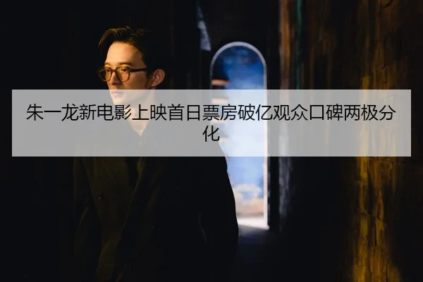 朱一龙新电影上映首日票房破亿观众口碑两极分化